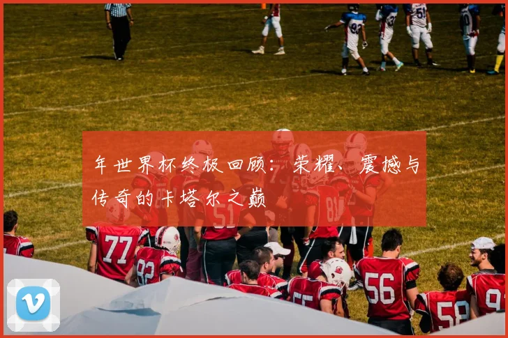 年世界杯终极回顾:荣耀、震撼与传奇的卡塔尔之巅