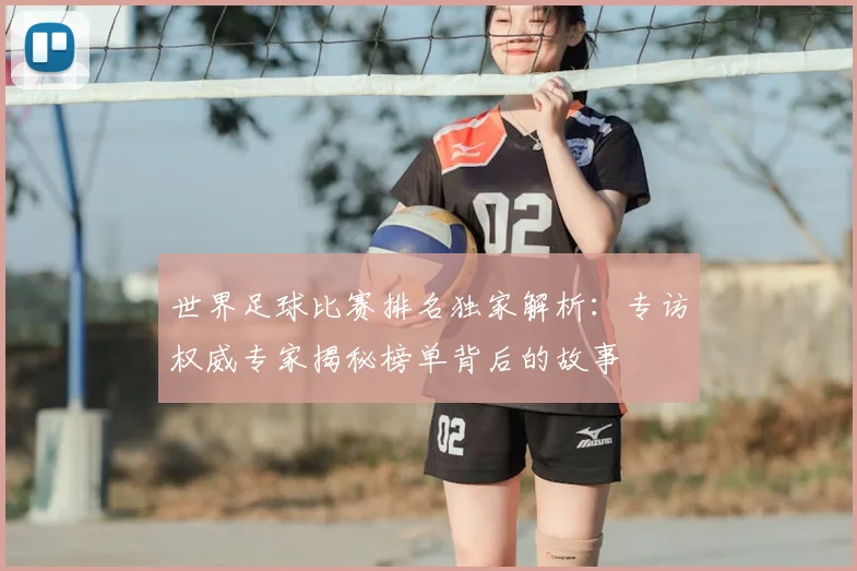 世界足球比赛排名独家解析:专访权威专家揭秘榜单背后的故事
