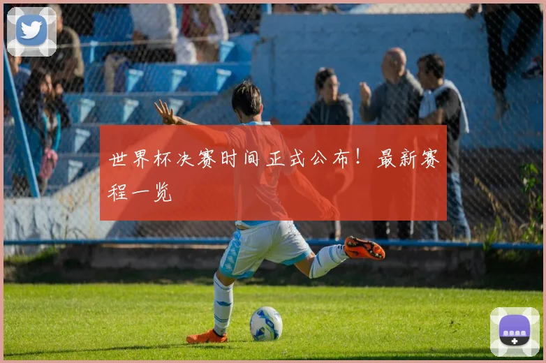 世界杯决赛时间正式公布！最新赛程一览